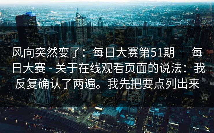 风向突然变了:每日大赛第51期 | 每日大赛 - 关于在线观看页面的说法:我反复确认了两遍。我先把要点列出来 风向突然变了:每日大赛第51期 | 每日大赛 - 关于在线观看页面的说法:我反复确认了两遍。我先把要点列出来