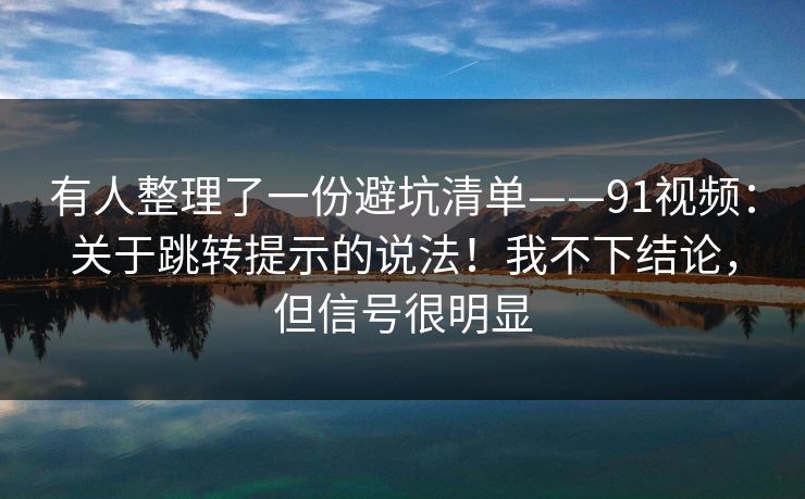 有人整理了一份避坑清单——91视频：关于跳转提示的说法！我不下结论，但信号很明显