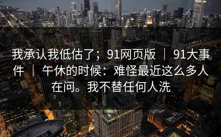 我承认我低估了;91网页版 | 91大事件 | 午休的时候:难怪最近这么多人在问。我不替任何人洗 我承认我低估了;91网页版 | 91大事件 | 午休的时候:难怪最近这么多人在问。我不替任何人洗