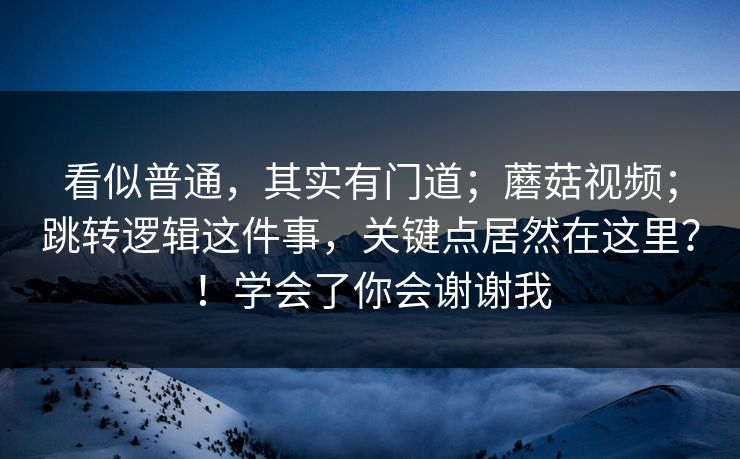看似普通,其实有门道;蘑菇视频;跳转逻辑这件事,关键点居然在这里?!学会了你会谢谢我 看似普通,其实有门道;蘑菇视频;跳转逻辑这件事,关键点居然在这里?!学会了你会谢谢我