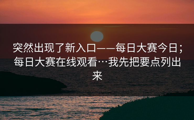 突然出现了新入口——每日大赛今日；每日大赛在线观看…我先把要点列出来