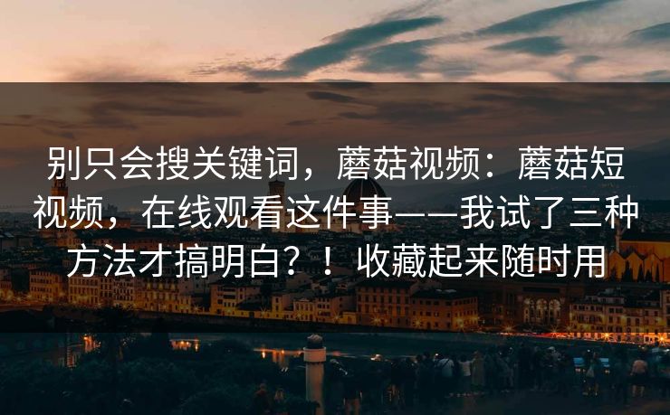 别只会搜关键词，蘑菇视频：蘑菇短视频，在线观看这件事——我试了三种方法才搞明白？！收藏起来随时用