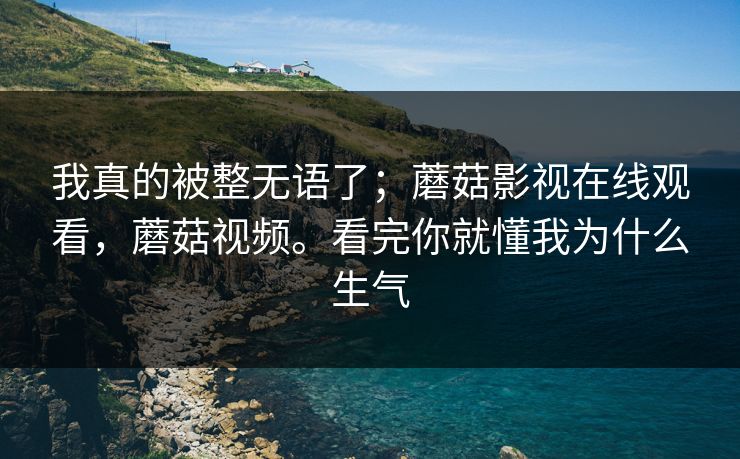 我真的被整无语了；蘑菇影视在线观看，蘑菇视频。看完你就懂我为什么生气