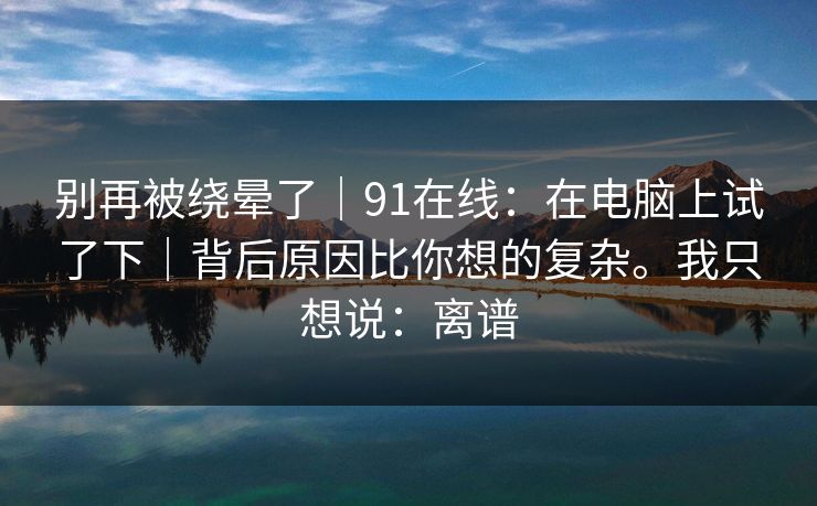 别再被绕晕了|91在线:在电脑上试了下|背后原因比你想的复杂。我只想说:离谱 别再被绕晕了|91在线:在电脑上试了下|背后原因比你想的复杂。我只想说:离谱
