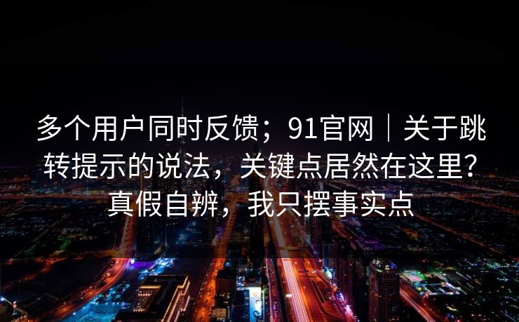 多个用户同时反馈;91官网|关于跳转提示的说法,关键点居然在这里?真假自辨,我只摆事实点 多个用户同时反馈;91官网|关于跳转提示的说法,关键点居然在这里?真假自辨,我只摆事实点