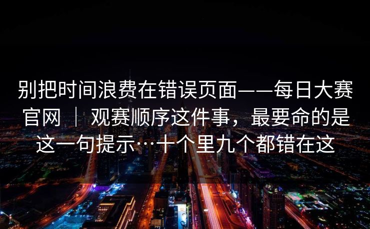 别把时间浪费在错误页面——每日大赛官网 | 观赛顺序这件事,最要命的是这一句提示…十个里九个都错在这 别把时间浪费在错误页面——每日大赛官网 | 观赛顺序这件事,最要命的是这一句提示…十个里九个都错在这