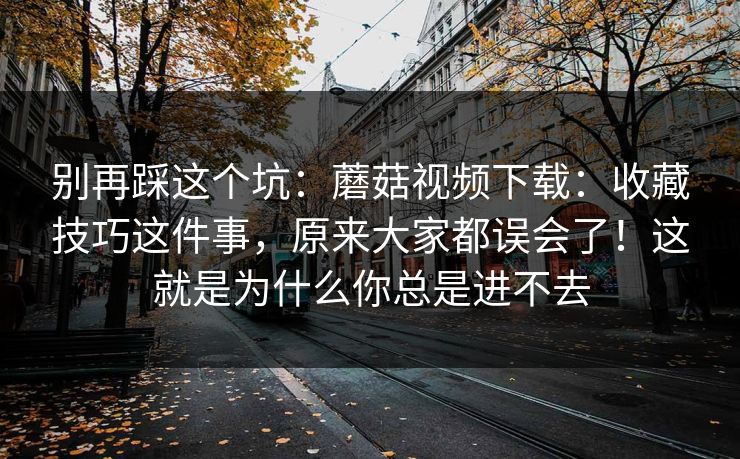 别再踩这个坑:蘑菇视频下载:收藏技巧这件事,原来大家都误会了!这就是为什么你总是进不去 别再踩这个坑:蘑菇视频下载:收藏技巧这件事,原来大家都误会了!这就是为什么你总是进不去