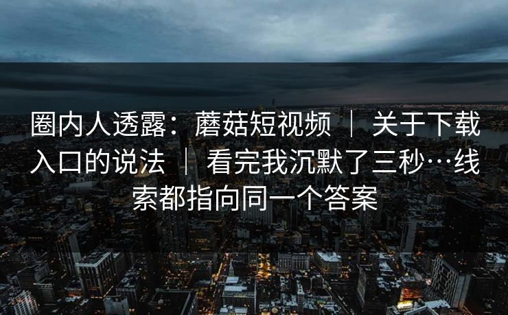 圈内人透露:蘑菇短视频 | 关于下载入口的说法 | 看完我沉默了三秒…线索都指向同一个答案 圈内人透露:蘑菇短视频 | 关于下载入口的说法 | 看完我沉默了三秒…线索都指向同一个答案