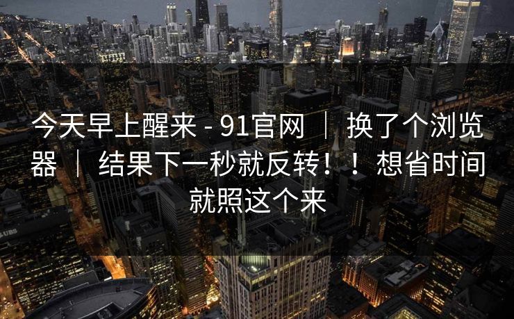 今天早上醒来 - 91官网 | 换了个浏览器 | 结果下一秒就反转!!想省时间就照这个来 今天早上醒来 - 91官网 | 换了个浏览器 | 结果下一秒就反转!!想省时间就照这个来