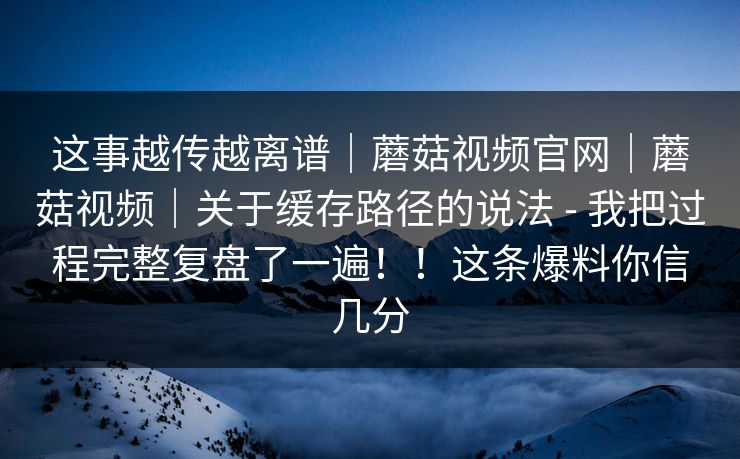 这事越传越离谱｜蘑菇视频官网｜蘑菇视频｜关于缓存路径的说法 - 我把过程完整复盘了一遍！！这条爆料你信几分