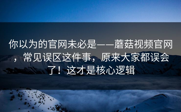 你以为的官网未必是——蘑菇视频官网，常见误区这件事，原来大家都误会了！这才是核心逻辑