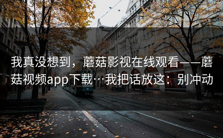 我真没想到，蘑菇影视在线观看——蘑菇视频app下载…我把话放这：别冲动