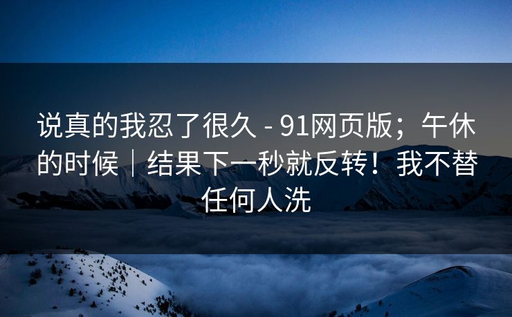 说真的我忍了很久 - 91网页版;午休的时候|结果下一秒就反转!我不替任何人洗 说真的我忍了很久 - 91网页版;午休的时候|结果下一秒就反转!我不替任何人洗