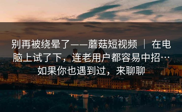 别再被绕晕了——蘑菇短视频 ｜ 在电脑上试了下，连老用户都容易中招…如果你也遇到过，来聊聊