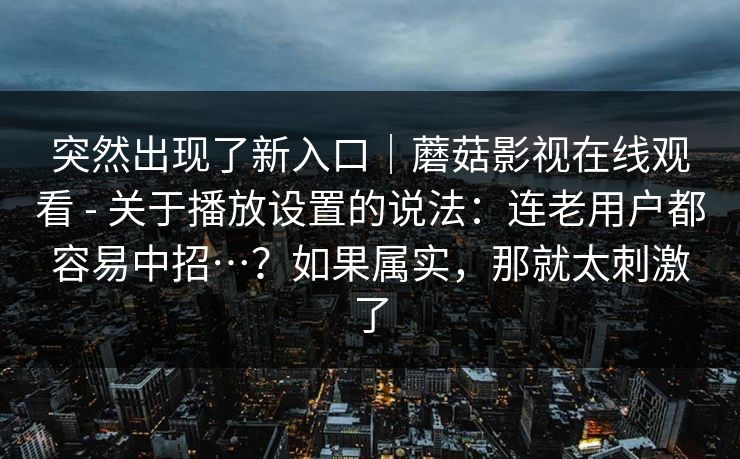 突然出现了新入口|蘑菇影视在线观看 - 关于播放设置的说法:连老用户都容易中招…?如果属实,那就太刺激了 突然出现了新入口|蘑菇影视在线观看 - 关于播放设置的说法:连老用户都容易中招…?如果属实,那就太刺激了