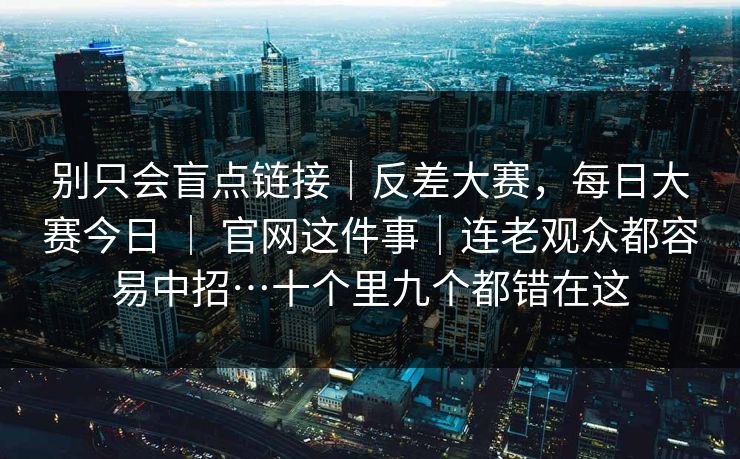 别只会盲点链接|反差大赛,每日大赛今日 | 官网这件事|连老观众都容易中招…十个里九个都错在这 别只会盲点链接|反差大赛,每日大赛今日 | 官网这件事|连老观众都容易中招…十个里九个都错在这