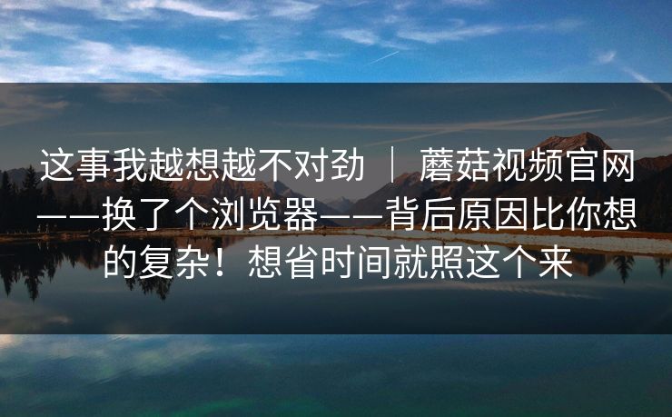 这事我越想越不对劲 ｜ 蘑菇视频官网——换了个浏览器——背后原因比你想的复杂！想省时间就照这个来