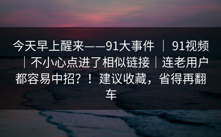 今天早上醒来——91大事件 ｜ 91视频｜不小心点进了相似链接｜连老用户都容易中招？！建议收藏，省得再翻车