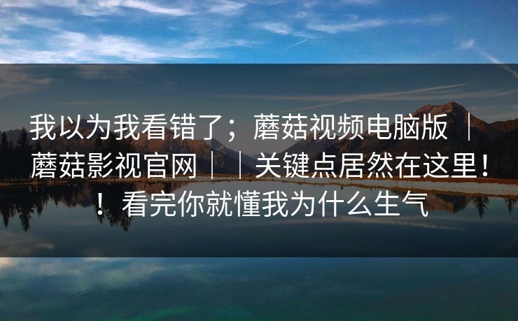 我以为我看错了；蘑菇视频电脑版 ｜ 蘑菇影视官网｜｜关键点居然在这里！！看完你就懂我为什么生气