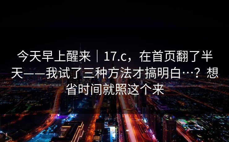 今天早上醒来｜17.c，在首页翻了半天——我试了三种方法才搞明白…？想省时间就照这个来
