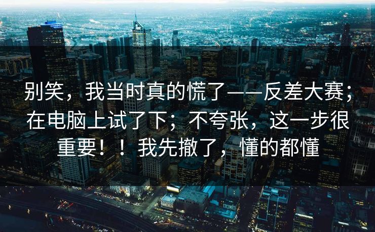 别笑，我当时真的慌了——反差大赛；在电脑上试了下；不夸张，这一步很重要！！我先撤了，懂的都懂