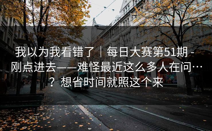 我以为我看错了｜每日大赛第51期 - 刚点进去——难怪最近这么多人在问…？想省时间就照这个来