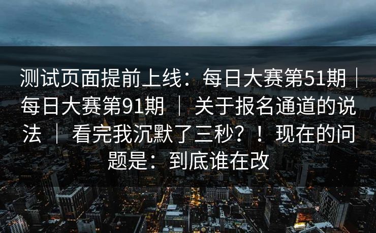 测试页面提前上线：每日大赛第51期｜每日大赛第91期 ｜ 关于报名通道的说法 ｜ 看完我沉默了三秒？！现在的问题是：到底谁在改