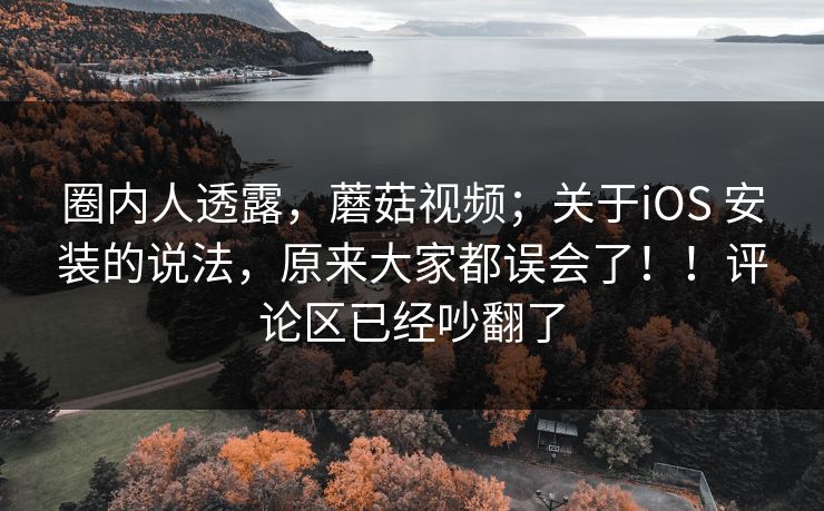 圈内人透露，蘑菇视频；关于iOS 安装的说法，原来大家都误会了！！评论区已经吵翻了