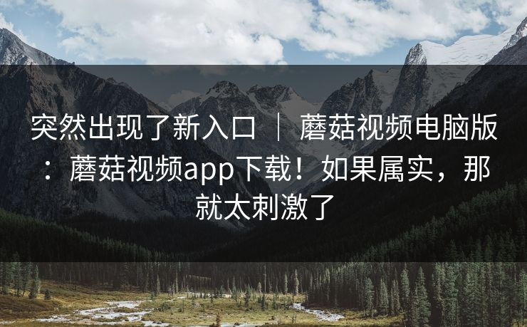 突然出现了新入口 | 蘑菇视频电脑版:蘑菇视频app下载!如果属实,那就太刺激了 突然出现了新入口 | 蘑菇视频电脑版:蘑菇视频app下载!如果属实,那就太刺激了