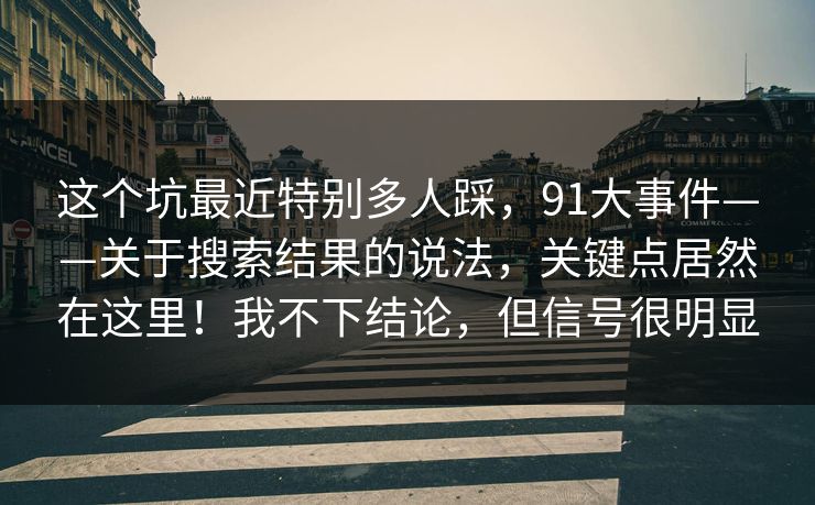这个坑最近特别多人踩，91大事件——关于搜索结果的说法，关键点居然在这里！我不下结论，但信号很明显