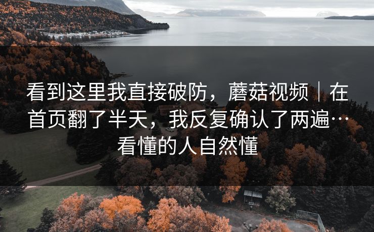 看到这里我直接破防,蘑菇视频|在首页翻了半天,我反复确认了两遍…看懂的人自然懂 看到这里我直接破防,蘑菇视频|在首页翻了半天,我反复确认了两遍…看懂的人自然懂