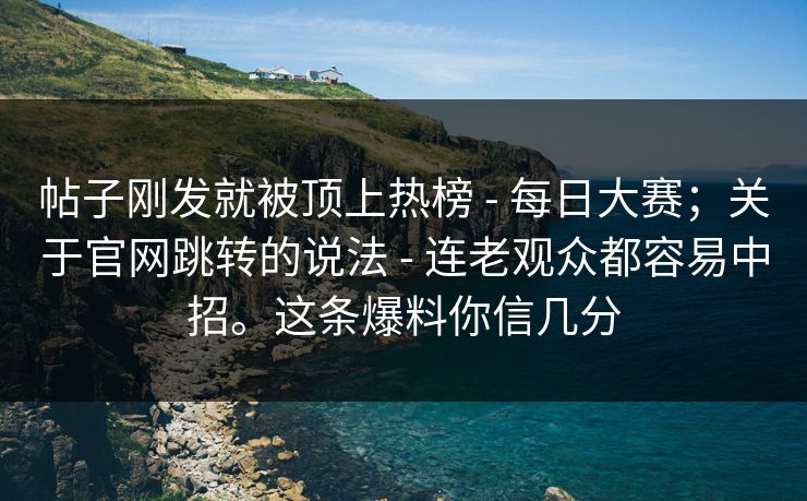 帖子刚发就被顶上热榜 - 每日大赛；关于官网跳转的说法 - 连老观众都容易中招。这条爆料你信几分