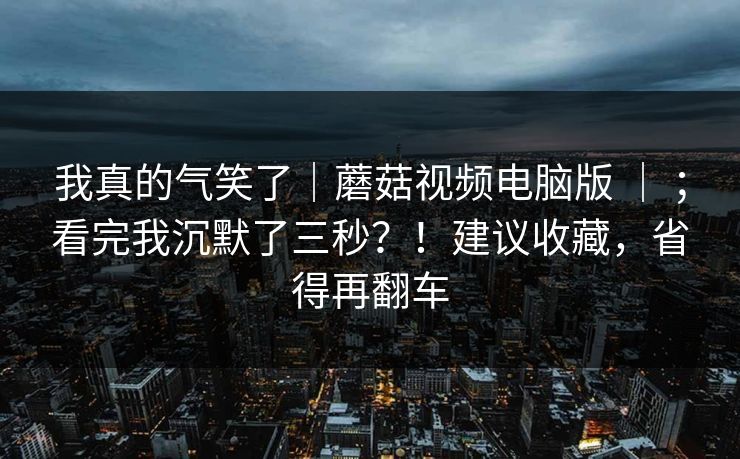 我真的气笑了｜蘑菇视频电脑版 ｜ ；看完我沉默了三秒？！建议收藏，省得再翻车