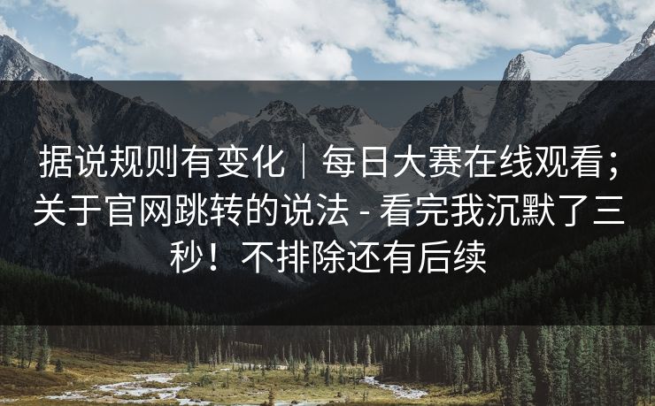 据说规则有变化｜每日大赛在线观看；关于官网跳转的说法 - 看完我沉默了三秒！不排除还有后续