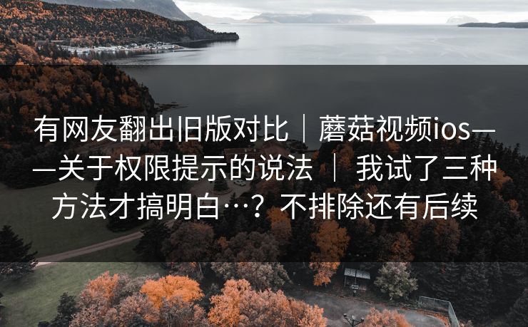 有网友翻出旧版对比|蘑菇视频ios——关于权限提示的说法 | 我试了三种方法才搞明白…?不排除还有后续 有网友翻出旧版对比|蘑菇视频ios——关于权限提示的说法 | 我试了三种方法才搞明白…?不排除还有后续