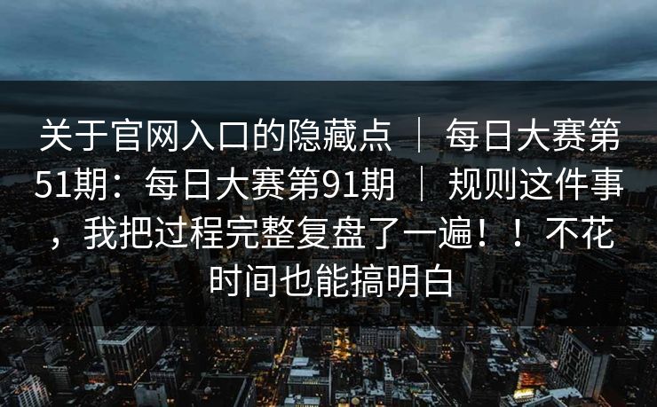 关于官网入口的隐藏点 | 每日大赛第51期:每日大赛第91期 | 规则这件事,我把过程完整复盘了一遍!!不花时间也能搞明白 关于官网入口的隐藏点 | 每日大赛第51期:每日大赛第91期 | 规则这件事,我把过程完整复盘了一遍!!不花时间也能搞明白