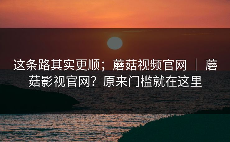 这条路其实更顺;蘑菇视频官网 | 蘑菇影视官网?原来门槛就在这里 这条路其实更顺;蘑菇视频官网 | 蘑菇影视官网?原来门槛就在这里