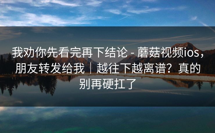我劝你先看完再下结论 - 蘑菇视频ios,朋友转发给我|越往下越离谱?真的别再硬扛了 我劝你先看完再下结论 - 蘑菇视频ios,朋友转发给我|越往下越离谱?真的别再硬扛了