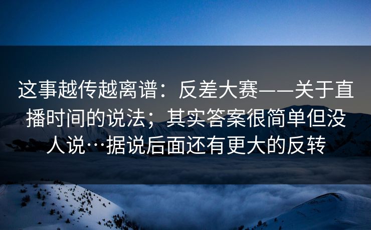 这事越传越离谱:反差大赛——关于直播时间的说法;其实答案很简单但没人说…据说后面还有更大的反转 这事越传越离谱:反差大赛——关于直播时间的说法;其实答案很简单但没人说…据说后面还有更大的反转