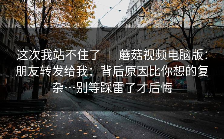 这次我站不住了 | 蘑菇视频电脑版:朋友转发给我:背后原因比你想的复杂…别等踩雷了才后悔 这次我站不住了 | 蘑菇视频电脑版:朋友转发给我:背后原因比你想的复杂…别等踩雷了才后悔
