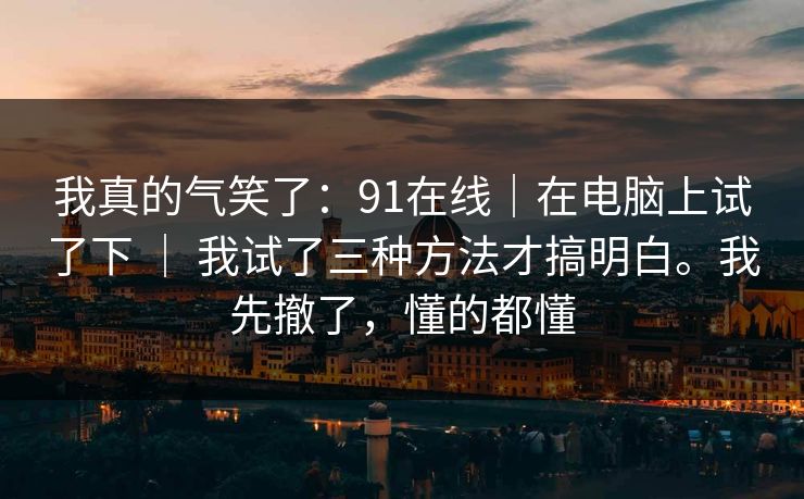 我真的气笑了：91在线｜在电脑上试了下 ｜ 我试了三种方法才搞明白。我先撤了，懂的都懂