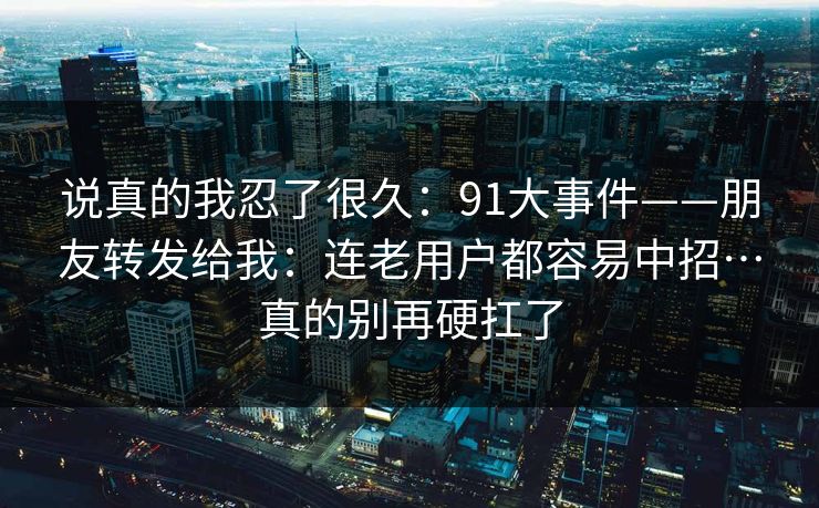 说真的我忍了很久:91大事件——朋友转发给我:连老用户都容易中招…真的别再硬扛了 说真的我忍了很久:91大事件——朋友转发给我:连老用户都容易中招…真的别再硬扛了