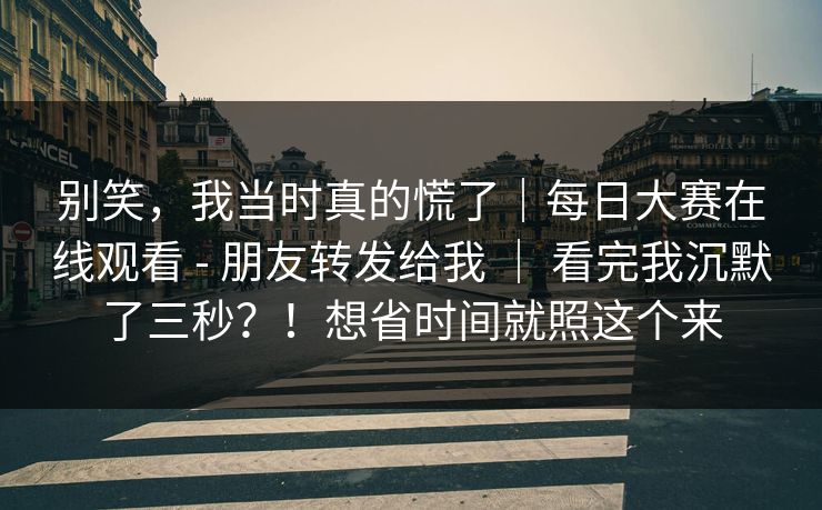 别笑,我当时真的慌了|每日大赛在线观看 - 朋友转发给我 | 看完我沉默了三秒?!想省时间就照这个来 别笑,我当时真的慌了|每日大赛在线观看 - 朋友转发给我 | 看完我沉默了三秒?!想省时间就照这个来