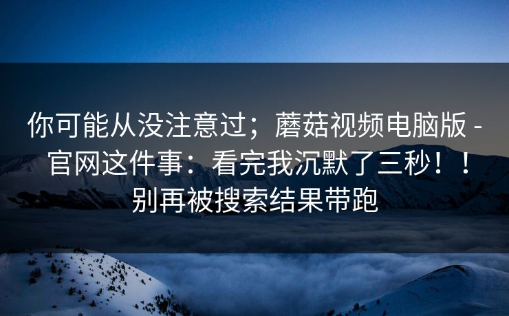 你可能从没注意过；蘑菇视频电脑版 - 官网这件事：看完我沉默了三秒！！别再被搜索结果带跑