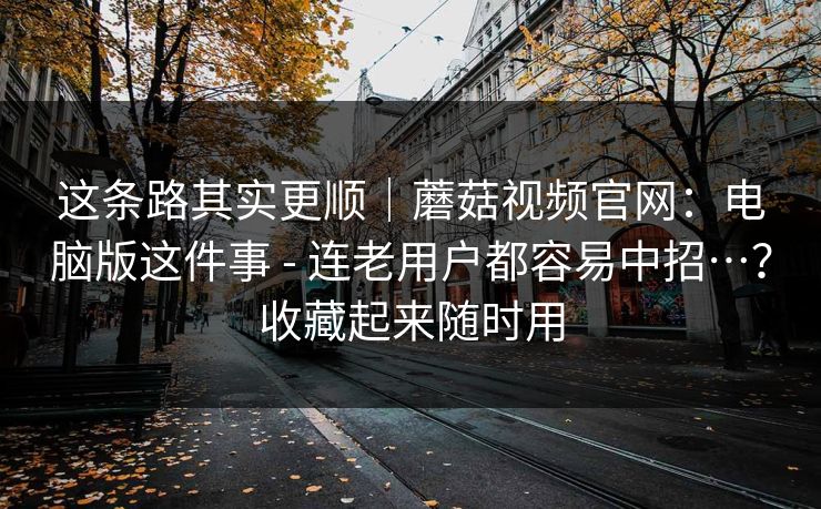这条路其实更顺|蘑菇视频官网:电脑版这件事 - 连老用户都容易中招…?收藏起来随时用 这条路其实更顺|蘑菇视频官网:电脑版这件事 - 连老用户都容易中招…?收藏起来随时用