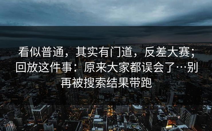 看似普通,其实有门道,反差大赛;回放这件事:原来大家都误会了…别再被搜索结果带跑 看似普通,其实有门道,反差大赛;回放这件事:原来大家都误会了…别再被搜索结果带跑