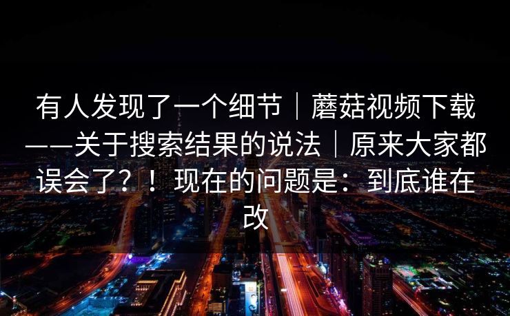 有人发现了一个细节|蘑菇视频下载——关于搜索结果的说法|原来大家都误会了?!现在的问题是:到底谁在改 有人发现了一个细节|蘑菇视频下载——关于搜索结果的说法|原来大家都误会了?!现在的问题是:到底谁在改
