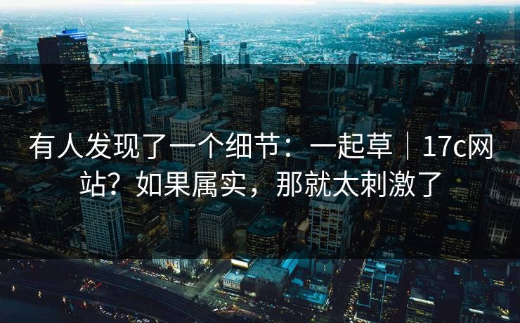 有人发现了一个细节：一起草｜17c网站？如果属实，那就太刺激了