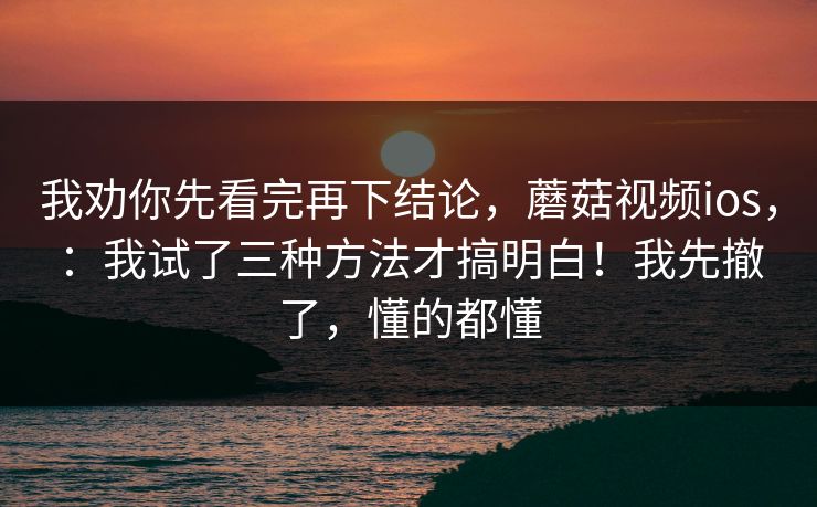 我劝你先看完再下结论,蘑菇视频ios,:我试了三种方法才搞明白!我先撤了,懂的都懂 我劝你先看完再下结论,蘑菇视频ios,:我试了三种方法才搞明白!我先撤了,懂的都懂