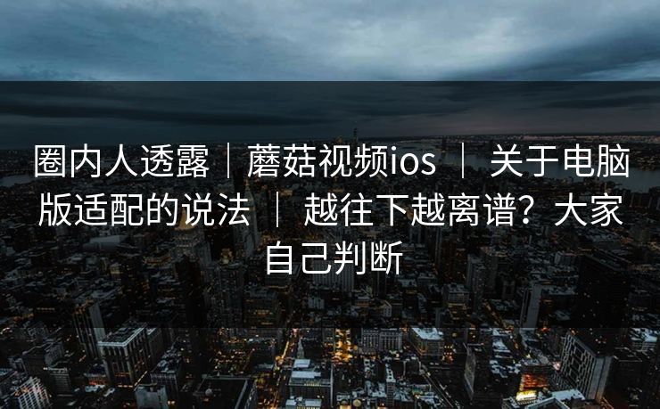 圈内人透露｜蘑菇视频ios ｜ 关于电脑版适配的说法 ｜ 越往下越离谱？大家自己判断